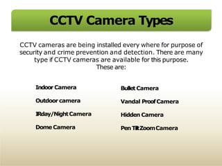 CCTV Camera Types
CCTV cameras are being installed every where for purpose of
security and crime prevention and detection. There are many
type if CCTV cameras are available for this purpose.
These are:
IndoorCamera
Outdoor camera
IRday/NightCamera
Dome Camera
Bullet Camera
Vandal ProofCamera
Hidden Camera
PenTiltZoomCamera
 