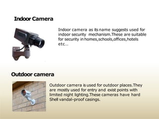 IndoorCamera
Indoor camera as its name suggests used for
indoor security mechanism.These are suitable
for security inhomes,schools,offices,hotels
etc…
Outdoor camera
Outdoor camera is used for outdoor places.They
are mostly used for entry and exist points with
limited night lighting.These cameras have hard
Shell vandal-proof casings.
 
