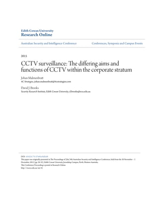Edith Cowan University
Research Online
Australian Security and Intelligence Conference Conferences, Symposia and Campus Events
2015
CCTV surveillance: The differing aims and
functions of CCTV within the corporate stratum
Johan Malmenbratt
4C Strategies, johan.malmenbratt@4cstrategies.com
David J. Brooks
Security Research Institute, Edith Cowan University, d.brooks@ecu.edu.au
DOI: 10.4225/75/57a83a1bd2cf6
This paper was originally presented at The Proceedings of [the] 8th Australian Security and Intelligence Conference, held from the 30 November – 2
December, 2015 (pp. 28-35), Edith Cowan University Joondalup Campus, Perth, Western Australia.
This Conference Proceeding is posted at Research Online.
http://ro.ecu.edu.au/asi/41
 