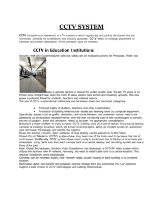 CCTV SYSTEM
CCTV (closed-circuit television) is a TV system in which signals are not publicly distributed but are
monitored, primarily for surveillance and security purposes. CCTV relies on strategic placement of
cameras and private observation of the camera's input on monitors.
CCTV in Education Institutions
Security, theft and student/teacher personal safety are an increasing priority for Principals. There has
been a general decline in respect for public assets. Over the last 10 years or so.
Where once it might have been the norm to allow visitors onto school and university grounds, this now
poses a potential threat for students, teachers and material assets.
The use of CCTV in educational institutions can be broken down into two broad categories.
 Personal safety of students, teachers and other stakeholders.
 Protection of building infrastructure assets and learning tools i.e. computer equipment.
Specifically, issues such as graffiti, vandalism, anti-social behavior and unwanted visitors need to be
addressed by all education establishments. With the ever increasing cost of new technologies in schools,
the risk of burglary, arson and vandalism needs to be given the appropriate consideration.
Bullying is a major problem in many schools; CCTV is being used as a tool to reduce this issue by placing
cameras at strategic locations, which are known to be hot-spots. When an incident occurs an authorized
user will review the footage and identify the culprit/s.
Drugs are another concern; video evidence of drug dealing can be passed on to the Police.
Closed Circuit Television (CCTV) systems have long been one of the tools used to decrease the risk of
such issues. Traditionally CCTV systems have been costly to implement due to the layout of schools and
universities. Long cable runs from each camera back to a central viewing and recording system are now a
thing of the past.
Inter- Global Technologies Solution Video Surveillance has developed a CCTV/IP video system which
utilizes the facilities’ own IP network, removing the need to install cable runs to a central location. This
reduces installation costs substantially.
Cameras can be recorded locally, near network nodes usually located in each building or at a central
location.
Nominated Users can monitor and playback camera footage from any authorized PC. Our solutions
support a wide choice of CCTV technologies and cabling infrastructure.
 