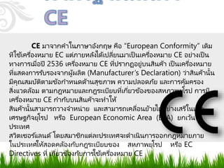CE มาจากคาในภาษาอังกฤษ คือ “European Conformity” เดิม
ทีใช้เครื่องหมาย EC แต่ภายหลังได้เปลี่ยนมาเป็ นเครื่องหมาย CE อย่างเป็ น
ทางการเมื่อปี 2536 เครื่องหมาย CE ที่ปรากฏอยู่บนสินค้า เป็ นเครื่องหมาย
ที่แสดงการรับรองจากผู้ผลิต (Manufacturer’s Declaration) ว่าสินค้านั้น
มีคุณสมบัติตามข้อกาหนดด้านสุขภาพ ความปลอดภัย และการคุ้มครอง
สิ่งแวดล้อม ตามกฎหมายและกฎระเบียบที่เกี่ยวข้องของสหภาพยุโรป การมี
เครื่องหมาย CE กากับบนสินค้าจะทาให้
สินค้านั้นสามารถวางจาหน่าย และสามารถเคลื่อนย้ายได้อย่างเสรีในเขต
เศรษฐกิจยุโรป หรือ European Economic Area (EEA) ยกเว้น
ประเทศ
สวิตเซอร ์แลนด์โดยสมาชิกแต่ละประเทศจะดาเนินการออกกฎหมายภาย
ในประเทศให้สอดคล้องกับกฎระเบียบของ สหภาพยุโรป หรือ EC
Directives ที่ เกี่ยวข้องกับการใช้เครื่องหมาย CE
 