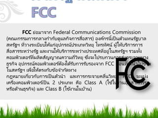 FCC ย่อมาจาก Federal Communications Commission
(คณะกรรมการกลางกากับดูแลกิจการสื่อสาร) องค์กรนี้เป็ นตัวแทนรัฐบาล
สหรัฐฯ ที่วางระเบียบให้แก่อุปกรณ์ประเภทวิทยุ โทรทัศน์ ผู้ให้บริการการ
สื่อสารระหว่างรัฐ และงานให้บริการระหว่างประเทศที่อยู่ในสหรัฐฯ รวมทั้ง
คอมพิวเตอร ์ที่ผลิตสัญญาณความถี่วิทยุ ซึ่งจะไปรบกวนการส่งกระจายทาง
ธุรกิจ อุปกรณ์คอมพิวเตอร ์ต้องได้รับการรับรองจาก FCC ก่อนที่จะนาไปขาย
ในสหรัฐฯ เพื่อให้ตรงกับข้อจากัดทาง
กฎหมายเกี่ยวกับการเป็นตัวนา และการกระจายคลื่นวิทยุ FCC จะแบ่ง
เครื่องคอมพิวเตอร ์เป็ น 2 ประเภท คือ Class A (ใช้ในงานอุตสาหกรรม
หรือด้านธุรกิจ) และ Class B (ใช้งานในบ้าน)
 
