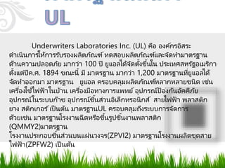 Underwriters Laboratories Inc. (UL) คือ องค์กรอิสระ
ดาเนินการให้การรับรองผลิตภัณฑ์ทดสอบผลิตภัณฑ์และจัดทามาตรฐาน
ด้านความปลอดภัย มากว่า 100 ปี ยูแอลได้จัดตั้งขึ้นใน ประเทศสหรัฐอเมริกา
ตั้งแต่ปีค.ศ. 1894 ขณะนี้ มี มาตรฐาน มากว่า 1,200 มาตรฐานที่ยูแอลได้
จัดทาออกมา มาตรฐาน ยูแอล ครอบคลุมผลิตภัณฑ์หลากหลายชนิด เช่น
เครื่องใช้ไฟฟ้ าในบ้าน เครื่องมือทางการแพทย์อุปกรณ์ป้องกันอัคคีภัย
อุปกรณ์ในระบบก๊าซ อุปกรณ์ชิ้นส่วนอิเล็กทรอนิกส์ สายไฟฟ้ า พลาสติก
ยาง สติกเกอร ์เป็ นต้น มาตรฐานUL ครอบคลุมถึงระบบการจัดการ
ด้วยเช่น มาตรฐานโรงงานฉีดหรือขึ้นรูปชิ้นงานพลาสติก
(QMMY2)มาตรฐาน
โรงงานประกอบชิ้นส่วนบนแผ่นวงจร(ZPVI2) มาตรฐานโรงงานผลิตชุดสาย
ไฟฟ้ า(ZPFW2) เป็ นต้น
 