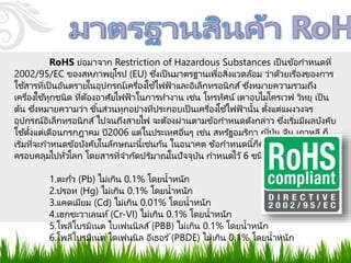 RoHS ย่อมาจาก Restriction of Hazardous Substances เป็นข้อกาหนดที่
2002/95/EC ของสหภาพยุโรป (EU) ซึ่งเป็นมาตรฐานเพื่อสิ่งแวดล้อม ว่าด้วยเรื่องของการ
ใช ้สารที่เป็นอันตรายในอุปกรณ์เครื่องใช ้ไฟฟ้าและอิเล็กทรอนิกส์ซึ่งหมายความรวมถึง
เครื่องใช ้ทุกชนิด ที่ต้องอาศัยไฟฟ้าในการทางาน เช่น โทรทัศน์ เตาอบไมโครเวฟ วิทยุ เป็น
ต้น ซึ่งหมายความว่า ชิ้นส่วนทุกอย่างที่ประกอบเป็นเครื่องใช ้ไฟฟ้านั้น ตั้งแต่แผงวงจร
อุปกรณ์อิเล็กทรอนิกส์ไปจนถึงสายไฟ จะต้องผ่านตามข้อกาหนดดังกล่าว ซึ่งเริ่มมีผลบังคับ
ใช ้ตั้งแต่เดือนกรกฎาคม ปี2006 แต่ในประเทศอื่นๆ เช่น สหรัฐอมริกา ญี่ปุ่น จีน เกาหลี ก็
เริ่มที่จะกาหนดข้อบังคับในลักษณะนี้เช่นกัน ในอนาคต ข้อกาหนดนี้ก็คงจะแผ่ขยาย
ครอบคลุมไปทั่วโลก โดยสารที่จากัดปริมาณในปัจจุบัน กาหนดไว้ 6 ชนิด ดังนี้
1.ตะกั่ว (Pb) ไม่เกิน 0.1% โดยน้าหนัก
2.ปรอท (Hg) ไม่เกิน 0.1% โดยน้าหนัก
3.แคดเมียม (Cd) ไม่เกิน 0.01% โดยน้าหนัก
4.เฮกซะวาเลนท์(Cr-VI) ไม่เกิน 0.1% โดยน้าหนัก
5.โพลีโบรมิเนต ไบเฟนนิลส์(PBB) ไม่เกิน 0.1% โดยน้าหนัก
6.โพลีโบรมิเนต ไดเฟนนิล อีเธอร ์(PBDE) ไม่เกิน 0.1% โดยน้าหนัก
 