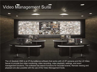 Video Management Suite
The LG Ipsolute VMS is an IP-Surveillance software that works with LG IP cameras and the LG Video
Server to provide live video monitoring, video recording, video playback, settings, and event
management functions. The software has search functions for recorded events. Remote viewing and
playback are also possible with the use of the Video Management Suite.
 