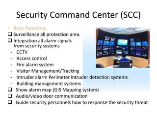 Security Command Center (SCC)
• Basic functions
 Surveillance all protection area.
 Integration all alarm signals
from security systems
- CCTV
- Access control
- Fire alarm system
- Visitor Management/Tracking
- Intruder alarm Perimeter intruder detection systems
- Building management systems
 Show alarm map (GIS Mapping system)
 Audio/video door communication
 Guide security personnels how to response the security threat
 