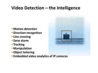 Video Detection – the Intelligence
Motion detection
Direction recognition
Line crossing
Zone alarm
Tracking
Manipulation
Object loitering
Embedded video analytics of IP cameras
 