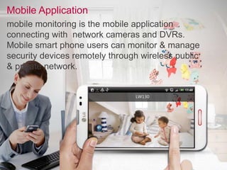 Mobile Application
mobile monitoring is the mobile application
connecting with network cameras and DVRs.
Mobile smart phone users can monitor & manage
security devices remotely through wireless public
& private network.
 