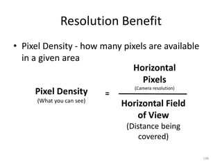 Resolution Benefit
• Pixel Density - how many pixels are available
in a given area
198
Pixel Density
(What you can see)
Horizontal Field
of View
(Distance being
covered)
Horizontal
Pixels
(Camera resolution)
=
 