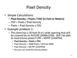 Pixel Density
• Simple Calculations:
– Pixel Density = Pixels / FOV (in Feet or Meters)
– FOV = Pixels / Pixel Density
– Pixels = Pixel Density x FOV
• Example problem 1:
– The client has a 30 foot (9 m.) wide opening that will
be covered by an AV3105 (2048x1536). Will I be able
to read license plates? LPR = 45PPF (145PPM)
• Pixel Density = Pixels / FOV
• Pixel Density = 2048 Pixels / 30 Feet (9M)
• Pixel Density = 68 PPF (225PPM)
• Yes you can read the license plates
199
 
