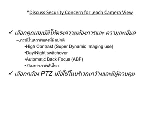 208
*Discuss Security Concern for ,each Camera View
การเลือกชนิดของกล้องให้เหมาะกับหน้างาน
 เลือกคุณสมบัติให้ตรงความต้องการและ ความละเอียด
–.กรณีในสถาพแสงที่ผิดปกติ
•High Contrast (Super Dynamic Imaging use)
•Day/Night switchover
•Automatic Back Focus (ABF)
• ป้องการภาพสั่นไหว
 เลือกกล้อง PTZ เมื่อใช้ในบริเวณกว้างและมีผู้ควบคุม
 