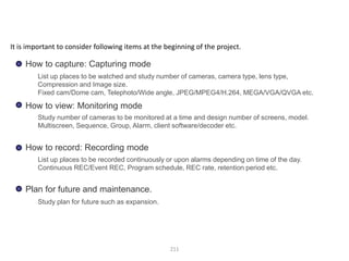 211
How to capture: Capturing mode
How to view: Monitoring mode
How to record: Recording mode
Plan for future and maintenance.
List up places to be watched and study number of cameras, camera type, lens type,
Compression and Image size.
Fixed cam/Dome cam, Telephoto/Wide angle, JPEG/MPEG4/H.264, MEGA/VGA/QVGA etc.
Study number of cameras to be monitored at a time and design number of screens, model.
Multiscreen, Sequence, Group, Alarm, client software/decoder etc.
List up places to be recorded continuously or upon alarms depending on time of the day.
Continuous REC/Event REC, Program schedule, REC rate, retention period etc.
Study plan for future such as expansion.
It is important to consider following items at the beginning of the project.
Clarify requirement (monitoring frame rate, recording frame, rate, resolution,
bandwidth etc..)
 