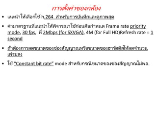220
• แนะนาให้เลือกใช้h.264 สาหรับการบันทึกและดูภาพสุด
• ค่ามาตรฐานที่แนะนาให้พิจารณาใช้ก่อนคือกาหนด Frame rate priority
mode, 30 fps, ที่ 2Mbps (for SXVGA), 4M (for Full HD)Refresh rate = 1
second
• ถ้าต้องการลดขนาดของช่องสัญญาณหรือขนาดของฮาร ์ดดิสให้ลดจานวน
เฟรมลง
• ใช้“Constant bit rate” mode สาหรับกรณีขนาดของช่องสัญญาณไม่พอ.
การตั้งค่าของกล้อง
 