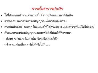 221
• ใช้โปรแกรมคานวนคานวนพื้นที่จากชนิดและเวลาที่บันทึก
• ตรวจสอบ ขนาดของช่องสัญญาณทั้งขาส่งและขารับ
• การบันทึกด้วย I frame ไม่แนะนาให้ใช้สาหรับ H.264 เพราะพื้นที่ไม่ได้ลดลง
• ถ้าขนาดของช่องสัญญาณและฮาร ์ดดิสไม่พอให้พิจราณา
- ต้องการจานวนวันเท่านั้นจริงๆหรือลดลงได้?
- จานวนเฟรมที่ลดลงรับได้หรือไม่?, …..
การตั้งค่าการบันทึก
 