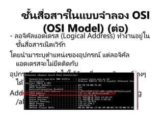 - ลอจิคัลแอดเดรส (Logical Address) ทางานอยู่ใน
ชั้นสื่อสารเน็ตเวิร ์ก
โดยนามาระบุตาแหน่งของอุปกรณ์ แต่ลอจิคัล
แอดเดรสจะไม่ยึดติดกับ
อุปกรณ์สามารถนาไปใช ้กับเครื่องคอมพิวเตอร ์ต่างๆ
ได้ ตัวอย่างเช่น IP
Address คาสั่ง ใช ้หา IP Address คือ ipconfig
/all
ชั้นสื่อสารในแบบจาลอง OSI
(OSI Model) (ต่อ)
 