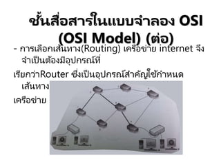 - การเลือกเส้นทาง(Routing) เครือข่าย internet จึง
จาเป็นต้องมีอุปกรณ์ที่
เรียกว่าRouter ซึ่งเป็นอุปกรณ์สาคัญใช ้กาหนด
เส้นทางการส่งข้อมูลบน
เครือข่าย
ชั้นสื่อสารในแบบจาลอง OSI
(OSI Model) (ต่อ)
 