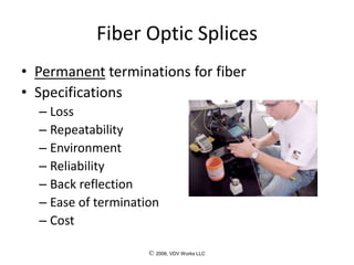 © 2006, VDV Works LLC
Fiber Optic Splices
• Permanent terminations for fiber
• Specifications
– Loss
– Repeatability
– Environment
– Reliability
– Back reflection
– Ease of termination
– Cost
 