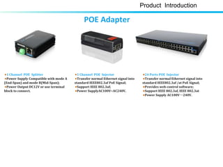 1 Channel POE Splitter
Power Supply Compatible with mode A
(End-Span) and mode B(Mid-Span);
Power Output DC12V or use terminal
block to connect.
1 Channel POE Injector
Transfer normal Ethernet signal into
standard IEEE802.3af PoE Signal;
Support IEEE 802.3af;
Power SupplyAC100V~AC240V.
24 Ports POE Injector
Transfer normal Ethernet signal into
standard IEEE802.3af /at PoE Signal;
Provides web control software;
Support IEEE 802.3af, IEEE 802.3at
Power Supply AC100V～240V.
Product Introduction
POE Adapter
 