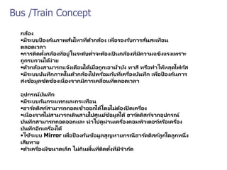 Bus /Train Concept
กล้อง
•มีระบบป้ องกันภาพสั่นไหวที่ตัวกล้อง เพื่อรองรับการสั่นสะเทือน
ตลอดเวลา
•การติดตั้งกล้องที่อยู่ในระดับต่าจะต้องเป็ นกล้องที่มีความแข็งแรงเพราะ
ถูกรบกวนได้ง่าย
•ตัวกล้องสามารถแจ้งเตือนได้เมื่อถูกเอาผ้าบัง ทาสี หรือทาให้หลุดโฟกัส
•มีระบบบันทึกภาพในตัวกล้องไปพร้อมกับที่เครื่องบันทึก เพื่อป้ องกันการ
ส่งข้อมูลขัดข้องเนื่องจากมีการเคลื่อนที่ตลอดเวลา
อุปกรณ์บันทึก
•มีระบบกันกระแทกและกระเทือน
•ฮาร ์ดดิสก์สามารถถอดเข้าออกได้โดยไม่ต้องปิ ดเครื่อง
•เนื่องจากไม่สามารถเดินสายไปศูนย์ข้อมูลได้ ฮาร ์ดดิสก์จากอุปกรณ์
บันทึกสามารถถอดออกและ นาไปดูผ่านเครื่องคอมพิวเตอร ์หรือเครื่อง
บันทึกอีกเครื่องได้
•ใช้ระบบ Mirror เพื่อป้ องกันข้อมูลสูญหายกรณีฮาร ์ดดิสก์ลูกใดลูกหนึ่ง
เสียหาย
•ตัวเครื่องมีขนาดเล็ก ไม่กินพื้นที่ติดตั้งที่มีจากัด
 
