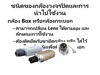 ชนิดของกล้องวงจรปิ ดและการ
นาไปใช้งาน
กล้อง Box หรือกล้องกระบอก
–สามารถเปลี่ยน Lens ได้ตามมุม และ
ลักษณะการใช้งาน
–ต้องติดยึดกับขายึดกล้อง หรือ ใส่ไว้
ภายในกล้องหุ้มเพื่อติดตั้งภายนอก
อาคาร
 