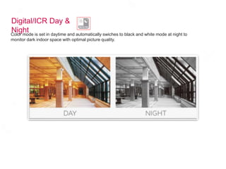 Digital/ICR Day &
Night
Color mode is set in daytime and automatically swiches to black and white mode at night to
monitor dark indoor space with optimal picture quality.
 