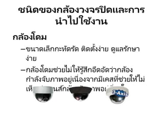 ชนิดของกล้องวงจรปิ ดและการ
นาไปใช้งาน
กล้องโดม
–ขนาดเล็กกะทัดรัด ติดตั้งง่าย ดูแลรักษา
ง่าย
–กล้องโดมช่วยไม่ให้รู้สึกอึดอัดว่ากล้อง
กาลังจับภาพอยู่เนื่องจากมีเคสที่ช่วยให้ไม่
เห็น ว่าเลนส์กล้องจับภาพอยู่ที่มุมใด
 