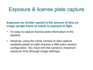 Exposure & license plate capture
Exposure (or shutter speed) is the amount of time an
image (single frame of video) is exposed to light.
• It’s easy to capture license plate information in the
daytime.
• However, using the same camera to also capture
readable plates at night requires a little extra camera
configuration. You must limit the camera’s maximum
exposure time (through image settings).
 