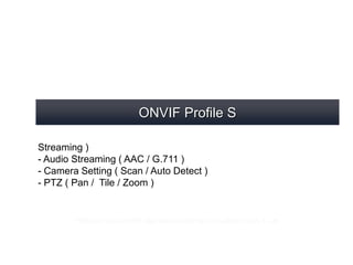 ONVIF Profile S
- Video Streaming ( FPS / Quality / Resolution / Codec / Dual
Streaming )
- Audio Streaming ( AAC / G.711 )
- Camera Setting ( Scan / Auto Detect )
- PTZ ( Pan / Tile / Zoom )
* Different Type of ONVIF might support later, such as Profile G / Profile C...etc
 