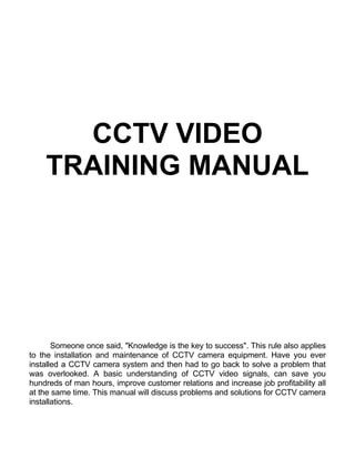 CCTV VIDEO
TRAINING MANUAL
Someone once said, "Knowledge is the key to success". This rule also applies
to the installation and maintenance of CCTV camera equipment. Have you ever
installed a CCTV camera system and then had to go back to solve a problem that
was overlooked. A basic understanding of CCTV video signals, can save you
hundreds of man hours, improve customer relations and increase job profitability all
at the same time. This manual will discuss problems and solutions for CCTV camera
installations.
 