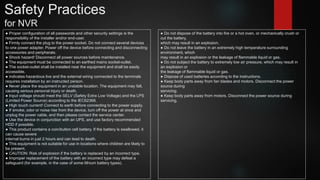 Safety Practices
for NVR
● Proper configuration of all passwords and other security settings is the
responsibility of the installer and/or end-user.
● Firmly connect the plug to the power socket. Do not connect several devices
to one power adapter. Power off the device before connecting and disconnecting
accessories and peripherals.
● Shock hazard! Disconnect all power sources before maintenance.
● The equipment must be connected to an earthed mains socket-outlet.
● The socket-outlet shall be installed near the equipment and shall be easily
accessible.
● indicates hazardous live and the external wiring connected to the terminals
requires installation by an instructed person.
● Never place the equipment in an unstable location. The equipment may fall,
causing serious personal injury or death.
● Input voltage should meet the SELV (Safety Extra Low Voltage) and the LPS
(Limited Power Source) according to the IEC62368.
● High touch current! Connect to earth before connecting to the power supply.
● If smoke, odor or noise rise from the device, turn off the power at once and
unplug the power cable, and then please contact the service center.
● Use the device in conjunction with an UPS, and use factory recommended
HDD if possible.
● This product contains a coin/button cell battery. If the battery is swallowed, it
can cause severe
internal burns in just 2 hours and can lead to death.
● This equipment is not suitable for use in locations where children are likely to
be present.
● CAUTION: Risk of explosion if the battery is replaced by an incorrect type.
● Improper replacement of the battery with an incorrect type may defeat a
safeguard (for example, in the case of some lithium battery types).
● Do not dispose of the battery into fire or a hot oven, or mechanically crush or
cut the battery,
which may result in an explosion.
● Do not leave the battery in an extremely high temperature surrounding
environment, which
may result in an explosion or the leakage of flammable liquid or gas.
● Do not subject the battery to extremely low air pressure, which may result in
an explosion or
the leakage of flammable liquid or gas.
● Dispose of used batteries according to the instructions.
● Keep body parts away from fan blades and motors. Disconnect the power
source during
servicing.
● Keep body parts away from motors. Disconnect the power source during
servicing.
 