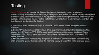 Testing
Power ON check - is to ensure the System Hardware is functionally correct in all respect
like redundancy, alarm indication and voltage segregation after Power on. Before turning ON the power
it is tested using calibrated voltmeter at the input terminals of incoming breaker that rated voltage are
available within tolerable range. The first half of the power ON check is cabinet main power turn ON
test, following are the steps for this test:
1. Switch ‘ON’ main breaker (usually it is Miniature Circuit Beaker, check voltage on its output
terminals.
2. Switch ‘ON’ individual and check voltage on its output terminals, ensure the respective output
devices are ‘ON’ such as NVR, CCTV power supply, network switch, access points and Power
Supply Unit (PSU) driving some equipment’s in cabinets; by checking the ON indication (LED)
where available.
3. Make sure Power is normal during this phase. If so then all connections to be verified for any
short circuit and ground fault as well as the incoming supply to be confirm within tolerable range.
 