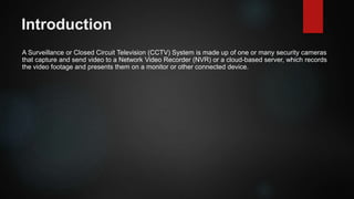 Introduction
A Surveillance or Closed Circuit Television (CCTV) System is made up of one or many security cameras
that capture and send video to a Network Video Recorder (NVR) or a cloud-based server, which records
the video footage and presents them on a monitor or other connected device.
 
