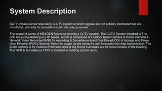 System Description
CCTV (closed-circuit television) is a TV system in which signals are not publicly distributed but are
monitored, primarily for surveillance and security purposes.
The scope of works of NEXGEN Asia is to provide a CCTV system, The CCTV System installed in The
Crib Co-Living Alabang is a IP based. Which is composed of Outdoor Bullet Camera & Dome Camera &
Network Video Recorder(NVR) for recording & Surveillance Hard Disk Drive(HDD) of storage and Power
Over Ethernet (POE) Network Switch to power up the camera’s and to expand the data transmission. The
Bullet camera is for Outdoor/Perimeter area & the Dome Camera’s are for Indoor/Inside of the building.
The NVR & Surveillance HDD is installed in building control room.
 