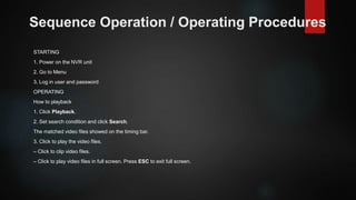 Sequence Operation / Operating Procedures
STARTING
1. Power on the NVR unit
2. Go to Menu
3. Log in user and password
OPERATING
How to playback
1. Click Playback.
2. Set search condition and click Search.
The matched video files showed on the timing bar.
3. Click to play the video files.
– Click to clip video files.
– Click to play video files in full screen. Press ESC to exit full screen.
 