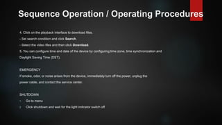 Sequence Operation / Operating Procedures
4. Click on the playback interface to download files.
- Set search condition and click Search.
- Select the video files and then click Download.
5. You can configure time and date of the device by configuring time zone, time synchronization and
Daylight Saving Time (DST).
EMERGENCY
If smoke, odor, or noise arises from the device, immediately turn off the power, unplug the
power cable, and contact the service center.
SHUTDOWN
1. Go to menu
2. Click shutdown and wait for the light indicator switch off
 
