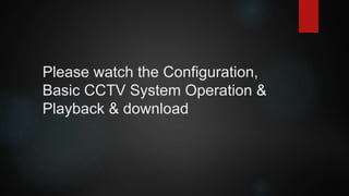 Please watch the Configuration,
Basic CCTV System Operation &
Playback & download
 