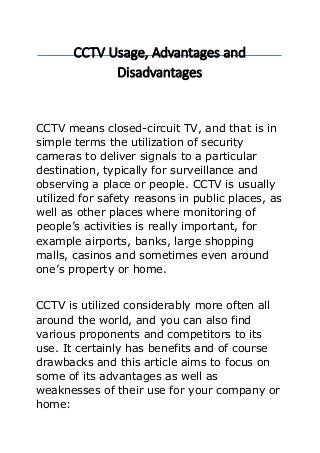 CCTV Usage, Advantages and
Disadvantages
CCTV means closed-circuit TV, and that is in
simple terms the utilization of security
cameras to deliver signals to a particular
destination, typically for surveillance and
observing a place or people. CCTV is usually
utilized for safety reasons in public places, as
well as other places where monitoring of
people’s activities is really important, for
example airports, banks, large shopping
malls, casinos and sometimes even around
one’s property or home.
CCTV is utilized considerably more often all
around the world, and you can also find
various proponents and competitors to its
use. It certainly has benefits and of course
drawbacks and this article aims to focus on
some of its advantages as well as
weaknesses of their use for your company or
home:
 
