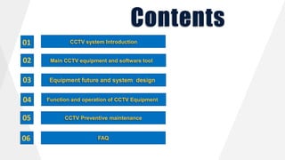 Contents
CCTV system Introduction
Main CCTV equipment and software tool
Equipment future and system design
Function and operation of CCTV Equipment
FAQ
CCTV Preventive maintenance
01
02
03
04
05
06
 