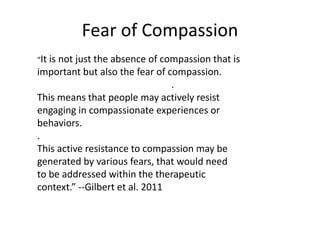 Fear of Compassion
“It is not just the absence of compassion that is
important but also the fear of compassion.
.
This means that people may actively resist
engaging in compassionate experiences or
behaviors.
.
This active resistance to compassion may be
generated by various fears, that would need
to be addressed within the therapeutic
context.” --Gilbert et al. 2011
 
