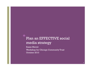 + Plan an EFFECTIVE social
 media strategy
 Susan Mernit
 Workshop for Chicago Community Trust
 October 2010



                                        1
 