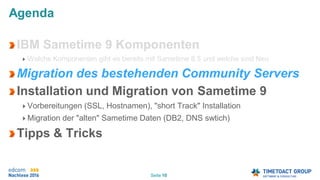 Seite 10
Agenda
IBM Sametime 9 Komponenten
Welche Komponenten gibt es bereits mit Sametime 8.5 und welche sind Neu
Migration des bestehenden Community Servers
Installation und Migration von Sametime 9
Vorbereitungen (SSL, Hostnamen), "short Track" Installation
Migration der "alten" Sametime Daten (DB2, DNS swtich)
Tipps & Tricks
 