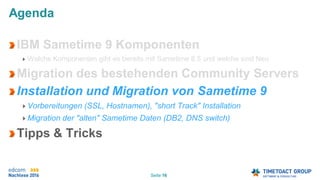 Seite 16
Agenda
IBM Sametime 9 Komponenten
Welche Komponenten gibt es bereits mit Sametime 8.5 und welche sind Neu
Migration des bestehenden Community Servers
Installation und Migration von Sametime 9
Vorbereitungen (SSL, Hostnamen), "short Track" Installation
Migration der "alten" Sametime Daten (DB2, DNS switch)
Tipps & Tricks
 