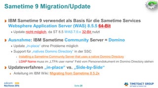 Seite 20
Sametime 9 Migration/Update
IBM Sametime 9 verwendet als Basis für die Sametime Services
Websphere Application Server (WAS) 8.5.5 64-Bit
Update nicht möglich, da ST 8.5 WAS 7.0.x 32-Bit nutzt
Ausnahme: IBM Sametime Community Server = Domino
Update „in-place“ ohne Probleme möglich
Support für „natives Domino Directory“ in der SSC
Installing a Sametime Community Server that uses a native Domino Directory
LDAP Name muss im „LTPA user name“ Feld vom Personendokument im Domino Directory stehen
Updateverfahren „in-place“ vs. „Side-by-Side“
Anleitung im IBM Wiki: Migrating from Sametime 8.5.2x
 