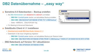 Seite 26
DB2 Datenübernahme – „easy way“
Sametime 8.5 Datenbanken – Backup erstellen
Als DB2 Administrator (win:db2admin/lnx:db2inst1) anmelden
DB2 GUI: Controll center starten und aktuellstes Backup erstellen
DB2 CMD: DB2 BACKUP DATABASE STMS TO "c:DB2backup“
Datei: <DBName....DatumUhrzeit>.log
Für Meeting & Advanced Datenbank
DataStudio Client 4.1.1 installieren
Download and install IBM Data Studio Version 4.1.1
Datenbank in die neue Umgebung migrieren
DB2 GUI: Controll center starten und aktuellstes Backup per Restore holen
DB2 CMD: DB2 RESTORE DATABASE STMS FROM "c:DB2backup“ TAKEN AT 20150505150105 INTO STMS
• DB2 Datenbank auf Version 10.1 aktualisieren
• DB2 CMD: DB2 UPGRADE DATABASE STMS
 