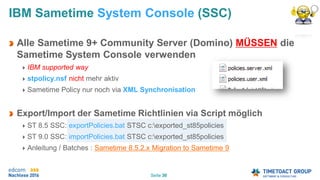 Seite 30
IBM Sametime System Console (SSC)
Alle Sametime 9+ Community Server (Domino) MÜSSEN die
Sametime System Console verwenden
IBM supported way
stpolicy.nsf nicht mehr aktiv
Sametime Policy nur noch via XML Synchronisation
Export/Import der Sametime Richtlinien via Script möglich
ST 8.5 SSC: exportPolicies.bat STSC c:exported_st85policies
ST 9.0 SSC: importPolicies.bat STSC c:exported_st85policies
Anleitung / Batches : Sametime 8.5.2.x Migration to Sametime 9
 