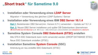 Seite 34
„Short track“ für Sametime 9.0
1. Installation oder Verwendung eines LDAP Server
Migration = Verwendung des gleichen LDAP Systems / Server
2. Installation oder Verwendung eines IBM DB2 Server 10.1.4
Opt.1: Bestehenden DB2 Server(min. Version 9.7+) verwenden – Update auf 10.1.4
Opt. 2: Neuen DB2 Server installieren und später DB Datenbanken übernehmen
 ACHTUNG bei OS Wechsel (z.B. Win>Lnx) – DB2 Adminuser unterschiedlich (win:db2admin/lnx:db2inst1)
3. Sametime System Console DB2 Datenbank (STSC) erstellen
Alte ST8.5 SSC Datenbank kann nicht verwendet werden (DROP DATABASE STSC)
Neue SSC Datenbank erstellen (STSC)
4. Installation Sametime System Console (SSC)
Anbindung an neu erstellte SSC Datenbank (STSC)
 