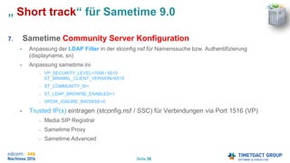 Seite 36
„ Short track“ für Sametime 9.0
7. Sametime Community Server Konfiguration
• Anpassung der LDAP Filter in der stconfig.nsf für Namenssuche bzw. Authentifizierung
(displayname, sn)
• Anpassung sametime.ini
• VP_SECURITY_LEVEL=7000 / 6510
ST_MINIMAL_CLIENT_VERSION=6510
• ST_COMMUNITY_ID=
• ST_LDAP_BROWSE_ENABLED=1
• VPDIR_IGNORE_BROWSE=0
• Trusted IP(s) eintragen (stconfig.nsf / SSC) für Verbindungen via Port 1516 (VP)
• Media SIP Registrar
• Sametime Proxy
• Sametime Advanced
 