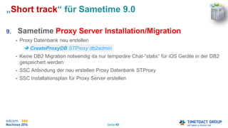 Seite 40
„Short track“ für Sametime 9.0
9. Sametime Proxy Server Installation/Migration
• Proxy Datenbank neu erstellen
 CreateProxyDB STProxy db2admin
• Keine DB2 Migration notwendig da nur temporäre Chat-“statis“ für iOS Geräte in der DB2
gespeichert werden
• SSC Anbindung der neu erstellen Proxy Datenbank STProxy
• SSC Installationsplan für Proxy Server erstellen
 