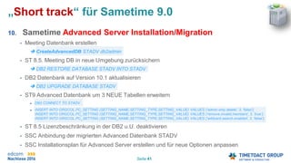 Seite 41
„Short track“ für Sametime 9.0
10. Sametime Advanced Server Installation/Migration
• Meeting Datenbank erstellen
 CreateAdvancedDB STADV db2admin
• ST 8.5. Meeting DB in neue Umgebung zurücksichern
 DB2 RESTORE DATABASE STADV INTO STADV
• DB2 Datenbank auf Version 10.1 aktualisieren
 DB2 UPGRADE DATABASE STADV
• ST9 Advanced Datenbank um 3 NEUE Tabellen erweitern
 DB2 CONNECT TO STADV
 INSERT INTO ORGCOL.PC_SETTING (SETTING_NAME,SETTING_TYPE,SETTING_VALUE) VALUES ('admin.only.delete', 3, 'false');
INSERT INTO ORGCOL.PC_SETTING (SETTING_NAME,SETTING_TYPE,SETTING_VALUE) VALUES ('remove.invalid.members', 3, 'true‘);
INSERT INTO ORGCOL.PC_SETTING (SETTING_NAME,SETTING_TYPE,SETTING_VALUE) VALUES ('wildcard.search.enabled', 3, 'false');
• ST 8.5 Lizenzbeschränkung in der DB2 u.U. deaktivieren
• SSC Anbindung der migrierten Advanced Datenbank STADV
• SSC Installationsplan für Advanced Server erstellen und für neue Optionen anpassen
 