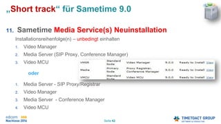 Seite 42
„Short track“ für Sametime 9.0
11. Sametime Media Service(s) Neuinstallation
Installationsreihenfolge(n) – unbedingt einhalten
1. Video Manager
2. Media Server (SIP Proxy, Conference Manager)
3. Video MCU
oder
1. Media Server - SIP Proxy/Registrar
2. Video Manager
3. Media Server - Conference Manager
4. Video MCU
 
